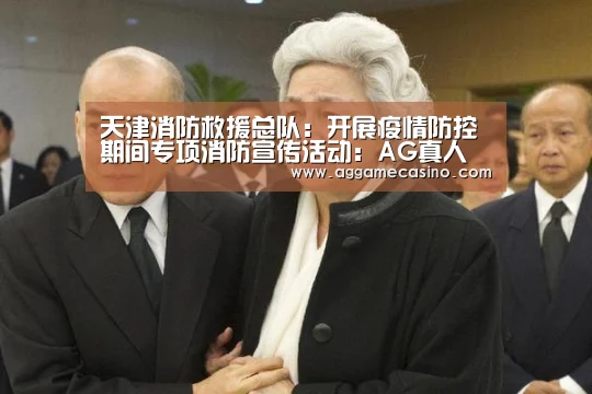 天津消防救援总队:开展疫情防控期间专项消防宣传活动:AG真人(图1) AG集团