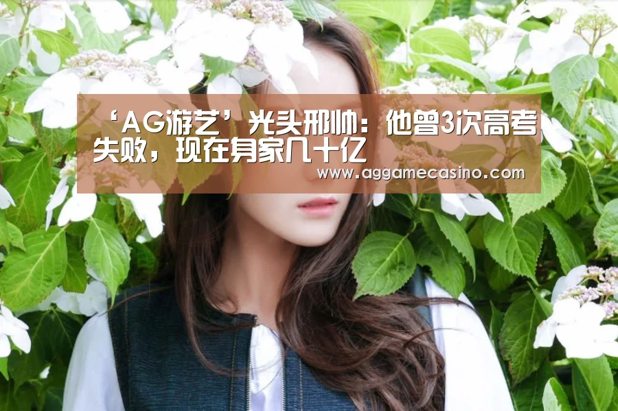 ‘AG游艺’光头邢帅:他曾3次高考失败,现在身家几十亿(图1) AG游艺